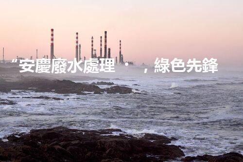 “安慶廢水處理，綠色先鋒，環(huán)保典范！”